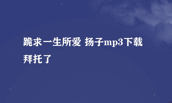 跪求一生所爱 扬子mp3下载 拜托了