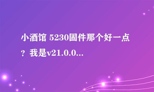 小酒馆 5230固件那个好一点？我是v21.0.004 ;RM588 能刷V50 的吗？ 听说V21.9是经典…