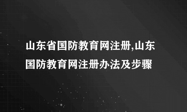 山东省国防教育网注册,山东国防教育网注册办法及步骤