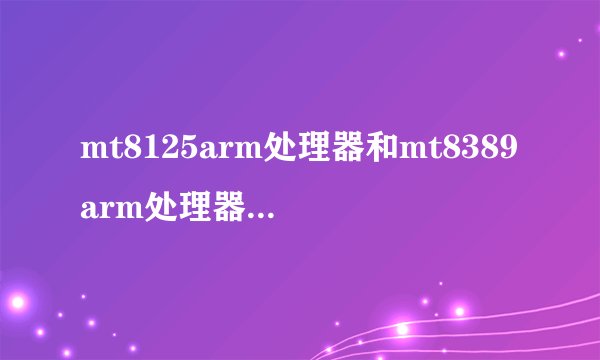 mt8125arm处理器和mt8389arm处理器有什么区别？求大神帮助...