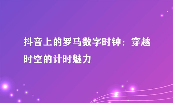 抖音上的罗马数字时钟：穿越时空的计时魅力