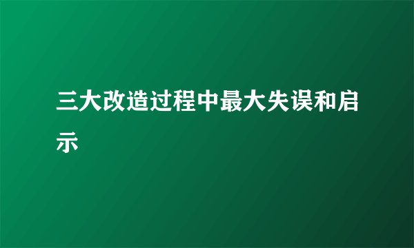 三大改造过程中最大失误和启示