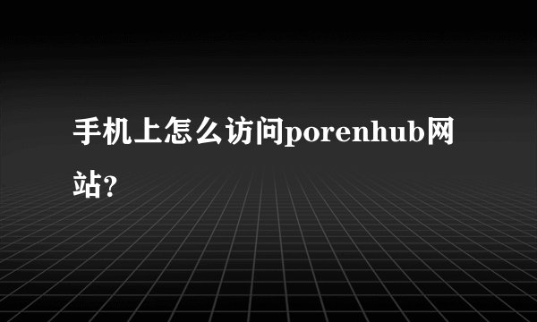 手机上怎么访问porenhub网站？