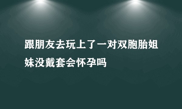 跟朋友去玩上了一对双胞胎姐妹没戴套会怀孕吗