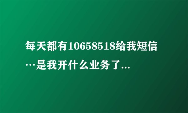每天都有10658518给我短信…是我开什么业务了吗？收费呗？…