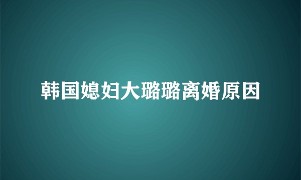 韩国媳妇大璐璐离婚原因