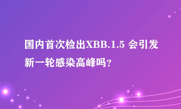 国内首次检出XBB.1.5 会引发新一轮感染高峰吗？