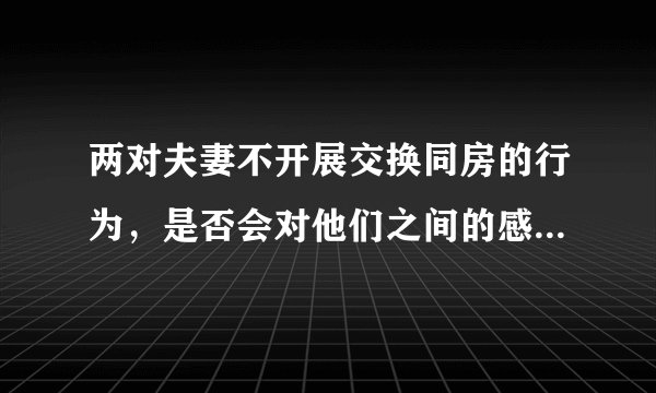 两对夫妻不开展交换同房的行为，是否会对他们之间的感情有影响？