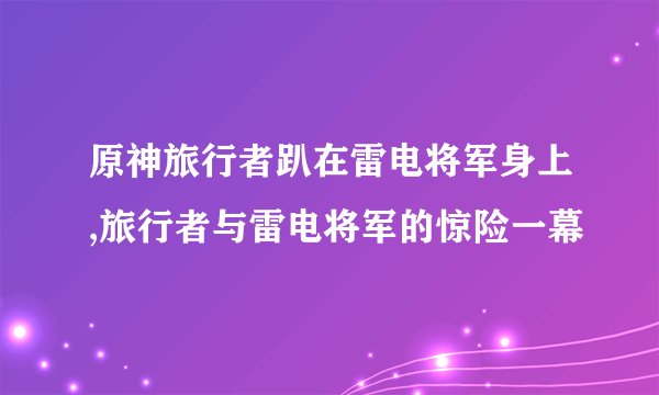 原神旅行者趴在雷电将军身上,旅行者与雷电将军的惊险一幕