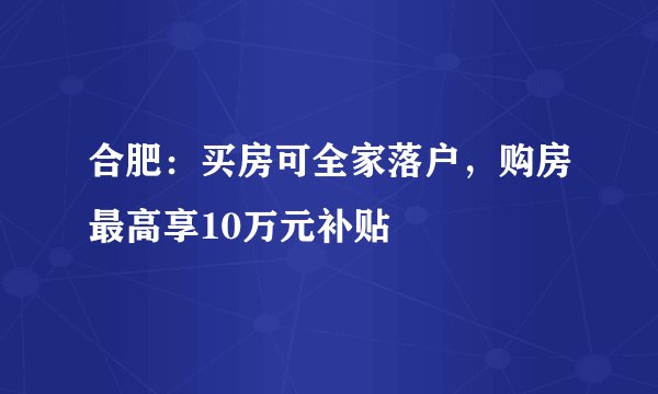合肥：买房可全家落户，购房最高享10万元补贴