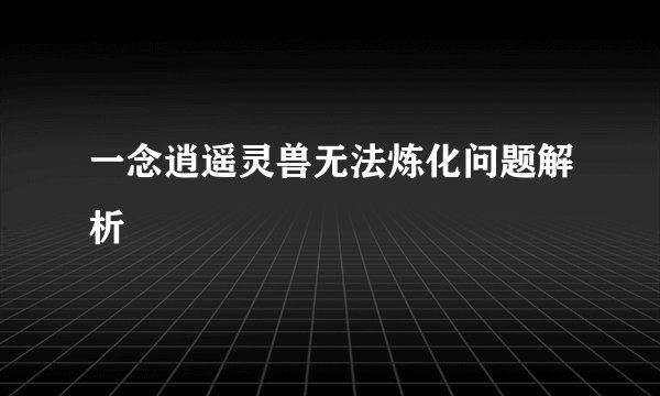 一念逍遥灵兽无法炼化问题解析