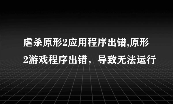 虐杀原形2应用程序出错,原形2游戏程序出错，导致无法运行