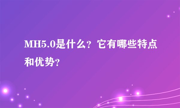 MH5.0是什么？它有哪些特点和优势？
