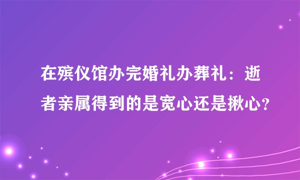 在殡仪馆办完婚礼办葬礼：逝者亲属得到的是宽心还是揪心？