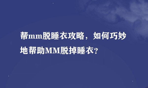 帮mm脱睡衣攻略，如何巧妙地帮助MM脱掉睡衣？