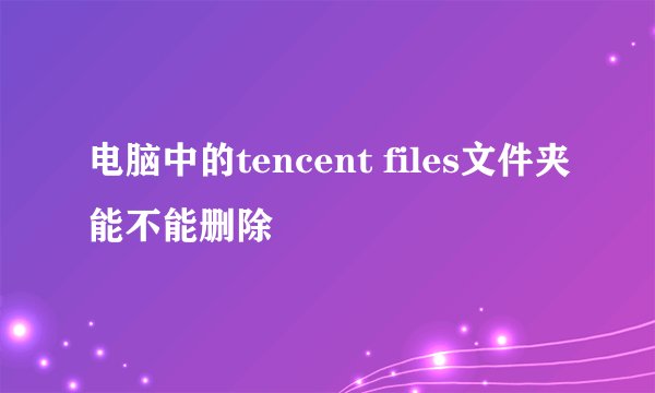 电脑中的tencent files文件夹能不能删除