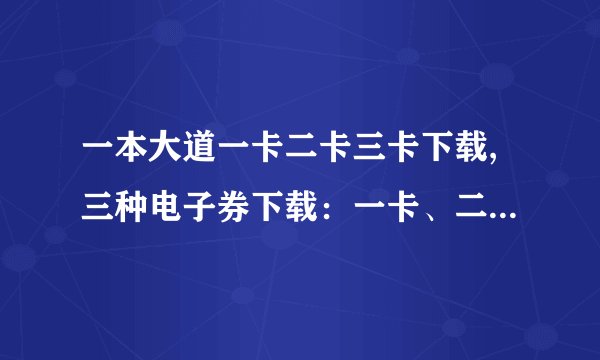 一本大道一卡二卡三卡下载,三种电子券下载：一卡、二卡、三卡。