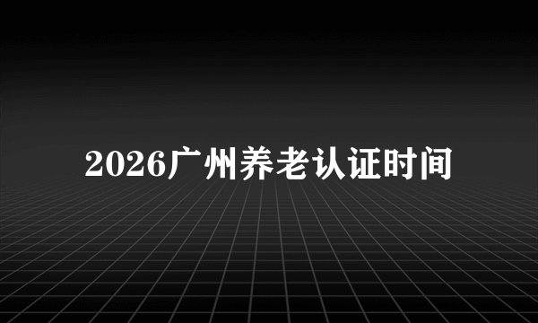2026广州养老认证时间