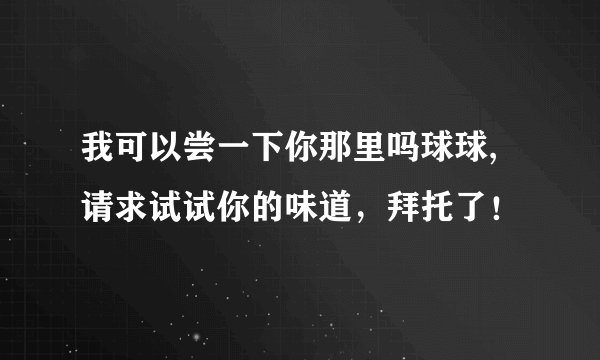 我可以尝一下你那里吗球球,请求试试你的味道，拜托了！