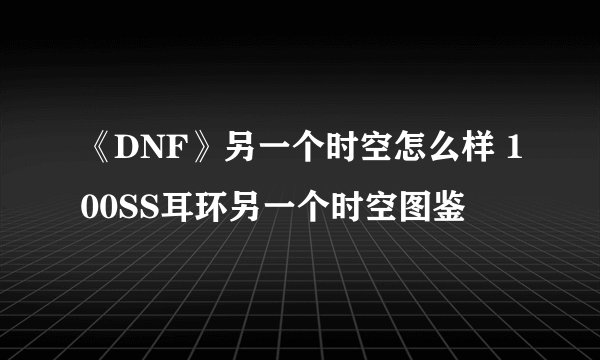 《DNF》另一个时空怎么样 100SS耳环另一个时空图鉴
