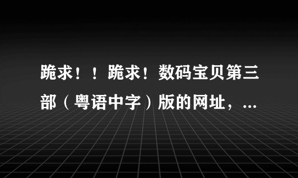 跪求！！跪求！数码宝贝第三部（粤语中字）版的网址，一定要有显示字幕的，而且是粤语发音的，多谢啦