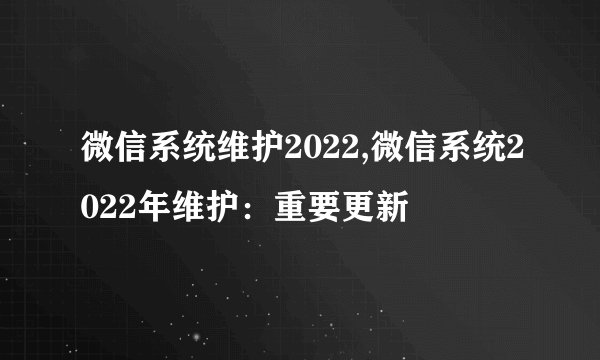 微信系统维护2022,微信系统2022年维护：重要更新