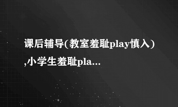 课后辅导(教室羞耻play慎入),小学生羞耻play惹争议
