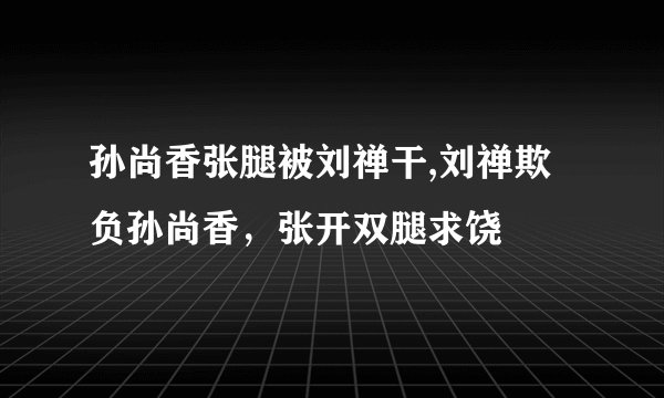 孙尚香张腿被刘禅干,刘禅欺负孙尚香，张开双腿求饶