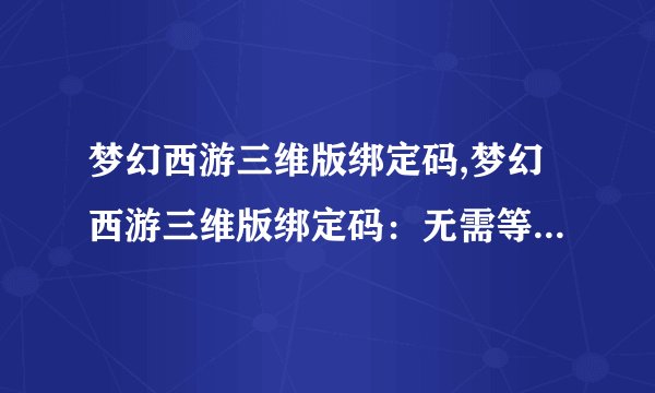 梦幻西游三维版绑定码,梦幻西游三维版绑定码：无需等待，立即畅玩！