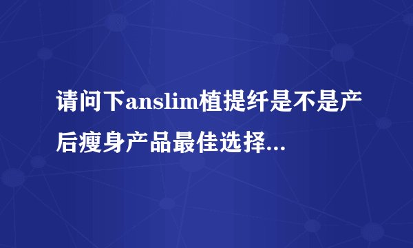 请问下anslim植提纤是不是产后瘦身产品最佳选择？生完孩子很久