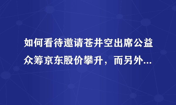 如何看待邀请苍井空出席公益众筹京东股价攀升，而另外一面快播王欣受审？