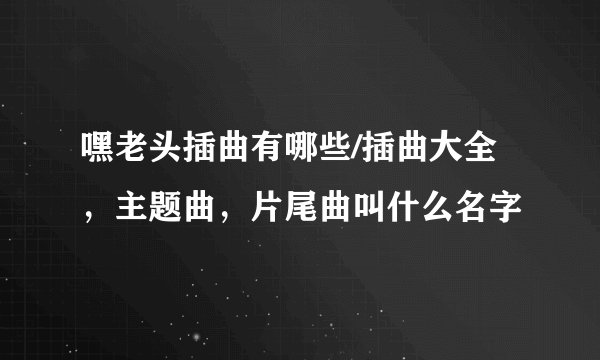 嘿老头插曲有哪些/插曲大全，主题曲，片尾曲叫什么名字