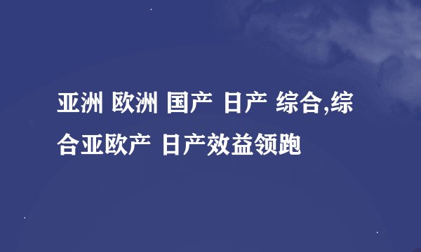 亚洲 欧洲 国产 日产 综合,综合亚欧产 日产效益领跑