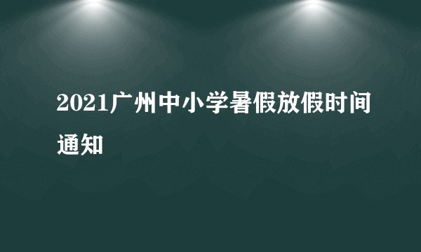 2021广州中小学暑假放假时间通知