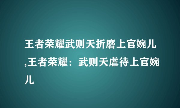 王者荣耀武则天折磨上官婉儿,王者荣耀：武则天虐待上官婉儿