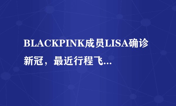 BLACKPINK成员LISA确诊新冠，最近行程飞巴黎，未等到中国巡演