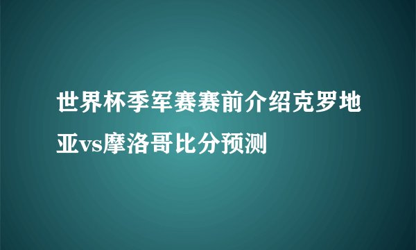 世界杯季军赛赛前介绍克罗地亚vs摩洛哥比分预测
