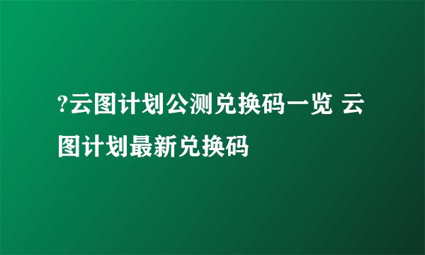 ?云图计划公测兑换码一览 云图计划最新兑换码