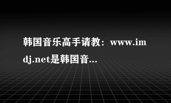 韩国音乐高手请教：www.imdj.net是韩国音乐最权威的网站吗？有跟它差不多的吗？,我是说一样全是韩文的