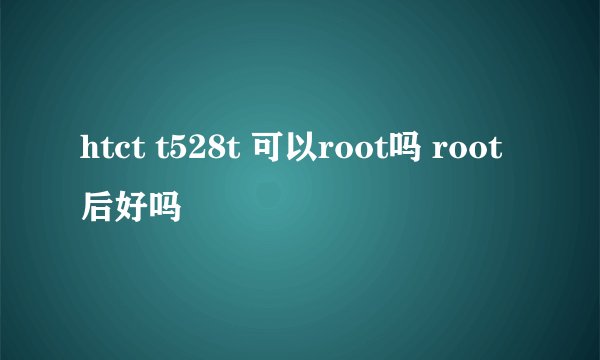 htct t528t 可以root吗 root后好吗