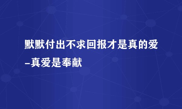 默默付出不求回报才是真的爱-真爱是奉献