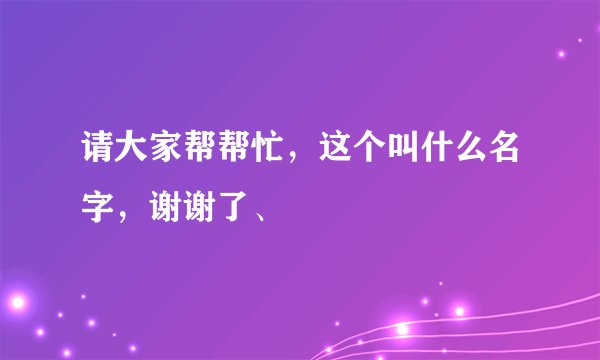 请大家帮帮忙，这个叫什么名字，谢谢了、