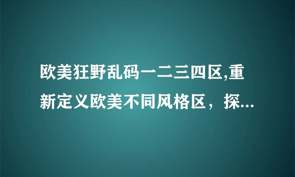 欧美狂野乱码一二三四区,重新定义欧美不同风格区，探究狂野乱码的秘密
