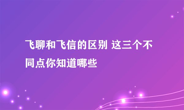 飞聊和飞信的区别 这三个不同点你知道哪些