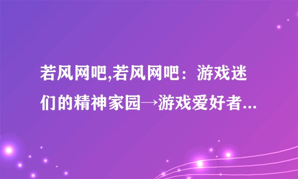 若风网吧,若风网吧：游戏迷们的精神家园→游戏爱好者的聚集地