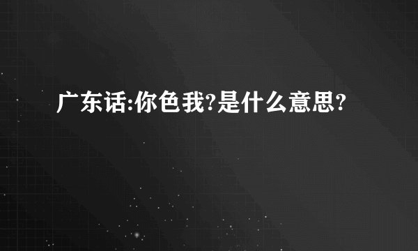 广东话:你色我?是什么意思?