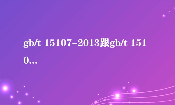 gb/t 15107-2013跟gb/t 15107-2005有何区别
