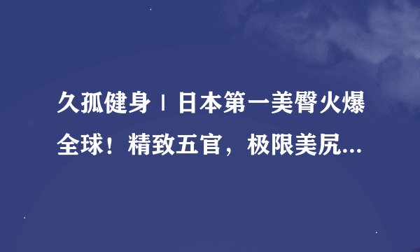 久孤健身｜日本第一美臀火爆全球！精致五官，极限美尻让人欲罢不能！