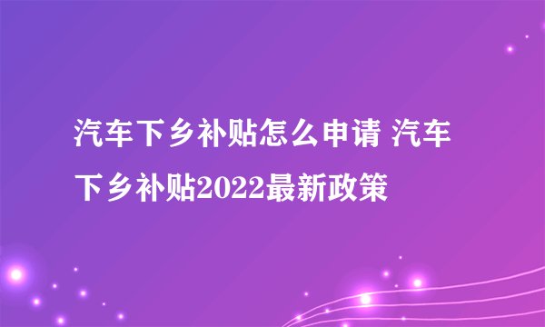 汽车下乡补贴怎么申请 汽车下乡补贴2022最新政策