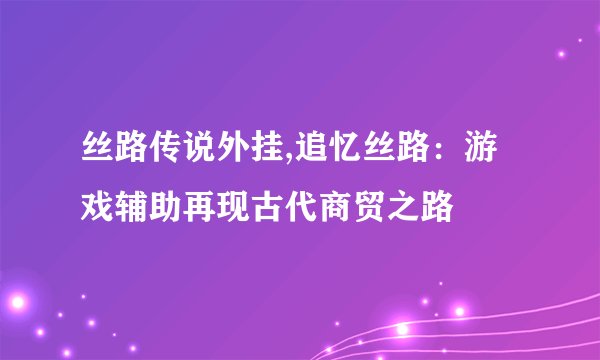 丝路传说外挂,追忆丝路：游戏辅助再现古代商贸之路